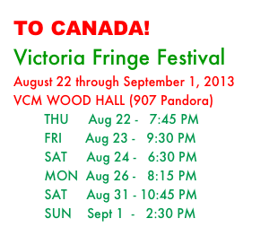 TO CANADA! 
Victoria Fringe Festival
August 22 through September 1, 2013
VCM WOOD HALL (907 Pandora)
        THU     Aug 22 -   7:45 PM
        FRI      Aug 23 -   9:30 PM
        SAT     Aug 24 -   6:30 PM
        MON  Aug 26 -   8:15 PM
        SAT     Aug 31 - 10:45 PM
        SUN    Sept 1  -   2:30 PM